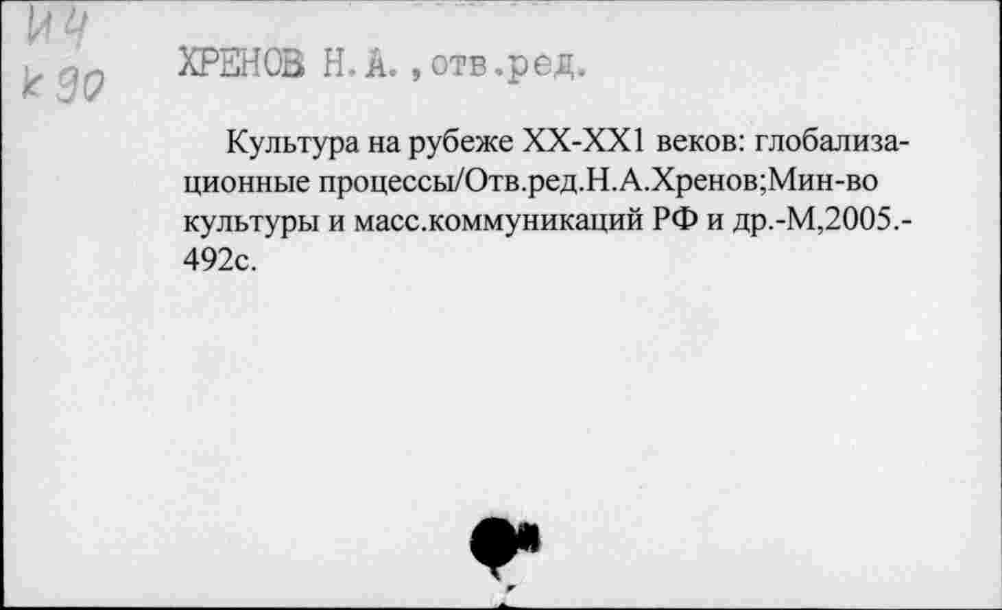 ﻿др ХРЕНОВ Н. А., отв .ред.
Культура на рубеже ХХ-ХХ1 веков: глобализационные процессы/Отв.ред.Н.А.Хренов;Мин-во культуры и масс.коммуникаций РФ и др.-М,2005,-492с.